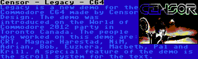 Censor - Legacy - C64 | Legacy is a new demo for the Commodore C64 made by Censor Design. The demo was introduced on the World of Commodore 2012 party in Toronto Canada. The people who worked on this demo are: CRT, Magnar Harestad, NiM, Adrian, Bob, Euzkera, Macbeth, Pal and Krill. A special feature of the demo is the scroll system for the text.