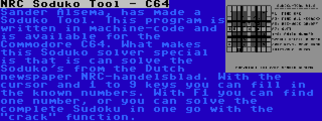 NRC Soduko Tool - C64 | Sander Alsema, has made a Soduko Tool. This program is written in machine-code and is available for the Commodore C64. What makes this Soduko solver special is that is can solve the Soduko's from the Dutch newspaper NRC-handelsblad. With the cursor and 1 to 9 keys you can fill in the known numbers. With F1 you can find one number, or you can solve the complete Sudoku in one go with the crack function.