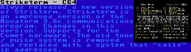 Striketerm - C64 | Alwyz released a new version of Strikterm. Striketerm is an improved version of the Novaterm 9.6c communications program. Changes in this version: Supports for the Comet hardware. The old tone / pulse system is removed and replaced with a system that calls ip addresses.