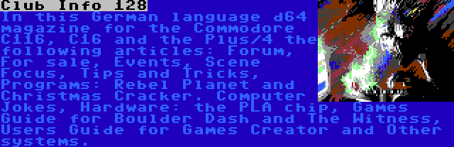 Club Info 128 | In this German language d64 magazine for the Commodore C116, C16 and the Plus/4 the following articles: Forum, For sale, Events, Scene Focus, Tips and Tricks, Programs: Rebel Planet and Christmas Cracker. Computer Jokes, Hardware: the PLA chip, Games Guide for Boulder Dash and The Witness, Users Guide for Games Creator and Other systems.