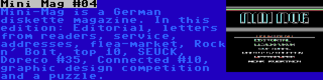 Mini Mag #04 | Mini-Mag is a German diskette magazine. In this edition: Editorial, letters from readers, service, addresses, flea-market, Rock n' Bolt, top 10, SEUCK, Doreco #35, Connected #10, graphic design competition and a puzzle.