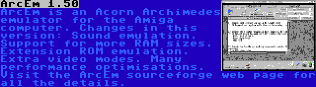 ArcEm 1.50 | ArcEm is an Acorn Archimedes emulator for the Amiga computer. Changes in this version: Sound emulation. Support for more RAM sizes. Extension ROM emulation. Extra video modes. Many performance optimisations. Visit the ArcEm sourceforge web page for all the details.