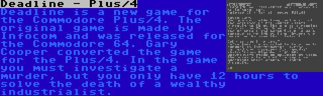 Deadline - Plus/4 | Deadline is a new game for the Commodore Plus/4. The original game is made by Infocom and was released for the Commodore 64. Gary Cooper converted the game for the Plus/4. In the game you must investigate a murder, but you only have 12 hours to solve the death of a wealthy industrialist.