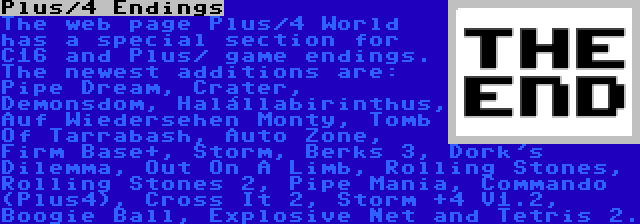 Plus/4 Endings | The web page Plus/4 World has a special section for C16 and Plus/ game endings. The newest additions are: Pipe Dream, Crater, Demonsdom, Halállabirinthus, Auf Wiedersehen Monty, Tomb Of Tarrabash, Auto Zone, Firm Base+, Storm, Berks 3, Dork's Dilemma, Out On A Limb, Rolling Stones, Rolling Stones 2, Pipe Mania, Commando (Plus4), Cross It 2, Storm +4 V1.2, Boogie Ball, Explosive Net and Tetris 2.