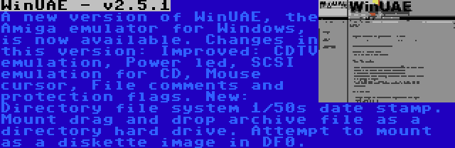 WinUAE - v2.5.1 | A new version of WinUAE, the Amiga emulator for Windows, is now available. Changes in this version: Improved: CDTV emulation, Power led, SCSI emulation for CD, Mouse cursor, File comments and protection flags. New: Directory file system 1/50s date stamp. Mount drag and drop archive file as a directory hard drive. Attempt to mount as a diskette image in DF0.