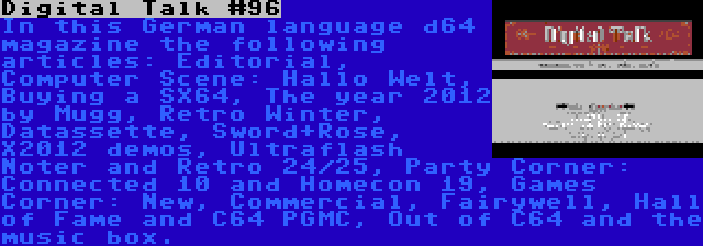 Digital Talk #96 | In this German language d64 magazine the following articles: Editorial, Computer Scene: Hallo Welt, Buying a SX64, The year 2012 by Mugg, Retro Winter, Datassette, Sword+Rose, X2012 demos, Ultraflash Noter and Retro 24/25, Party Corner: Connected 10 and Homecon 19, Games Corner: New, Commercial, Fairywell, Hall of Fame and C64 PGMC, Out of C64 and the music box.