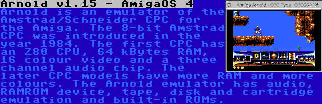 Arnold v1.15 - AmigaOS 4 | Arnold is an emulator of the Amstrad/Schneider CPC for the Amiga. The 8-bit Amstrad CPC was introduced in the year 1984. The first CPC has an Z80 CPU, 64 kBytes RAM, 16 colour video and a three channel audio chip. The later CPC models have more RAM and more colours. The Arnold emulator has audio, RAMROM device, tape, disk and cartridge emulation and built-in ROMs.