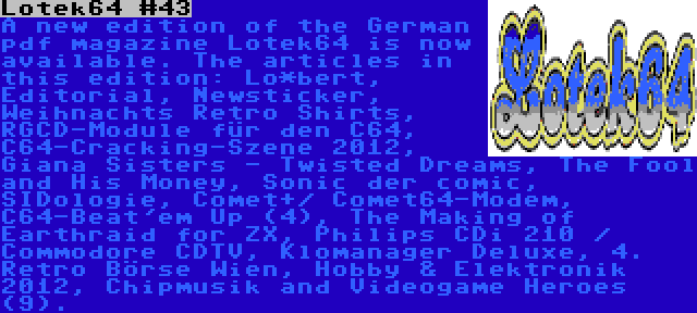 Lotek64 #43 | A new edition of the German pdf magazine Lotek64 is now available. The articles in this edition: Lo*bert, Editorial, Newsticker, Weihnachts Retro Shirts, RGCD-Module für den C64, C64-Cracking-Szene 2012, Giana Sisters - Twisted Dreams, The Fool and His Money, Sonic der comic, SIDologie, Comet+/ Comet64-Modem, C64-Beat'em Up (4), The Making of Earthraid for ZX, Philips CDi 210 / Commodore CDTV, Klomanager Deluxe, 4. Retro Börse Wien, Hobby & Elektronik 2012, Chipmusik and Videogame Heroes (9).