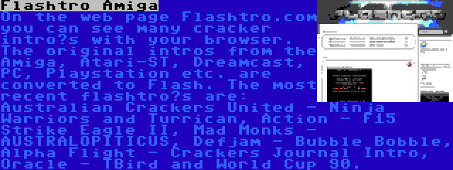 Flashtro Amiga | On the web page Flashtro.com you can see many cracker intro’s with your browser. The original intros from the Amiga, Atari-ST, Dreamcast, PC, Playstation etc. are converted to Flash. The most recent flashtro’s are: Australian Crackers United - Ninja Warriors and Turrican, Action - F15 Strike Eagle II, Mad Monks - AUSTRALOPITICUS, Defjam - Bubble Bobble, Alpha Flight - Crackers Journal Intro, Oracle - TBird and World Cup 90.