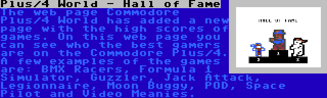 Plus/4 World - Hall of Fame | The web page Commodore Plus/4 World has added a new page with the high scores of games. On this web page you can see who the best gamers are on the Commodore Plus/4. A few examples of the games are: BMX Racers, Formula 1 Simulator, Guzzler, Jack Attack, Legionnaire, Moon Buggy, POD, Space Pilot and Video Meanies.