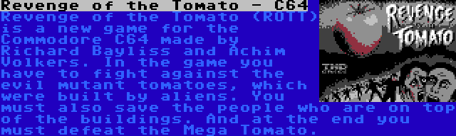 Revenge of the Tomato - C64 | Revenge of the Tomato (ROTT) is a new game for the Commodore C64 made by Richard Bayliss and Achim Volkers. In the game you have to fight against the evil mutant tomatoes, which were built by aliens. You must also save the people who are on top of the buildings. And at the end you must defeat the Mega Tomato.