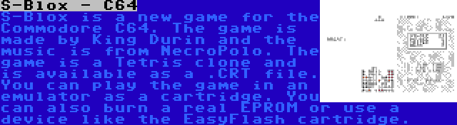 S-Blox - C64 | S-Blox is a new game for the Commodore C64. The game is made by King Durin and the music is from NecroPolo. The game is a Tetris clone and is available as a .CRT file. You can play the game in an emulator as a cartridge. You can also burn a real EPROM or use a device like the EasyFlash cartridge.