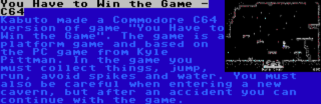 You Have to Win the Game - C64 | Kabuto made a Commodore C64 version of game You Have to Win the Game. The game is a platform game and based on the PC game from Kyle Pittman. In the game you must collect things, jump, run, avoid spikes and water. You must also be careful when entering a new cavern, but after an accident you can continue with the game.