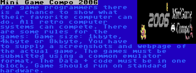 Mini Game Compo 2006 | For game programmers there is a chance to show what their favorite computer can do. All retro computer systems can compete. There are some rules for the games: Game size: 1kbyte, 4kbyte or 8kbyte, You have to supply a screenshots and webpage of the actual game, The games must be submitted using a common emulator format, The Data + code must be in one block, Game should run on standard hardware.