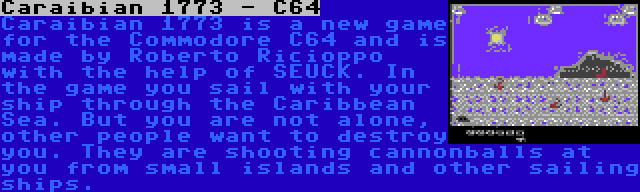 Caraibian 1773 - C64 | Caraibian 1773 is a new game for the Commodore C64 and is made by Roberto Ricioppo with the help of SEUCK. In the game you sail with your ship through the Caribbean Sea. But you are not alone, other people want to destroy you. They are shooting cannonballs at you from small islands and other sailing ships.