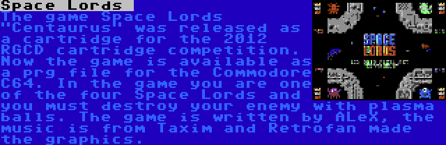 Space Lords  | The game Space Lords Centaurus was released as a cartridge for the 2012 RGCD cartridge competition. Now the game is available as a prg file for the Commodore C64. In the game you are one of the four Space Lords and you must destroy your enemy with plasma balls. The game is written by ALeX, the music is from Taxim and Retrofan made the graphics.