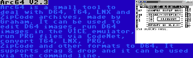 Arc64 V2.3 | Arc64 is a small tool to deal with D64, T64, LNX and ZipCode archives, made by Graham. It can be used to edit D64 images, run D64 images in the VICE emulator, run PRG files via CodeNet, convert T64, LNX, PRG, ZipCode and other formats to D64. It supports drag & drop and it can be used via the command line.