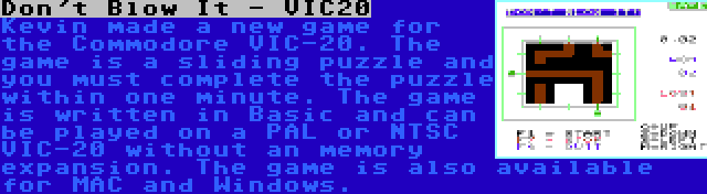 Don't Blow It - VIC20 | Kevin made a new game for the Commodore VIC-20. The game is a sliding puzzle and you must complete the puzzle within one minute. The game is written in Basic and can be played on a PAL or NTSC VIC-20 without an memory expansion. The game is also available for MAC and Windows.