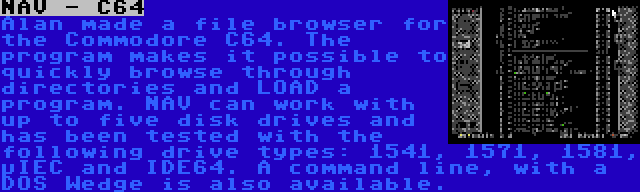 NAV - C64 | Alan made a file browser for the Commodore C64. The program makes it possible to quickly browse through directories and LOAD a program. NAV can work with up to five disk drives and has been tested with the following drive types: 1541, 1571, 1581, µIEC and IDE64. A command line, with a DOS Wedge is also available.