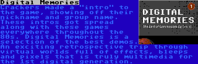 Digital Memories | Crackers made a intro to the game, showing off their nickname and group name. These intros got spread along with these games everywhere throughout the 80s. Digital Memories is a selection of the best demos. An exciting retrospective trip through virtual worlds full of effects, bleeps and pixels that is truly multimedia for the 1st digital generation.