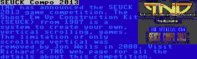 SEUCK Compo 2013 | TND has announced the SEUCK 2013 game competition. The Shoot Em Up Construction Kit (SEUCK) from 1987 is a system to create your own, vertical scrolling, games. The limitation of only scrolling vertical was removed by Jon Wells in 2008. Visit Richard's TND web page for all the details about this competition.