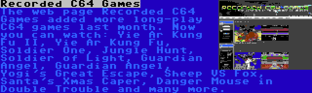 Recorded C64 Games | The web page Recorded C64 Games added more long-play C64 games last month. Now you can watch: Yie Ar Kung Fu II, Yie Ar Kung Fu, Soldier One, Jungle Hunt, Soldier of Light, Guardian Angel, Guardian Angel, Yogi's Great Escape, Sheep VS Fox, Santa's Xmas Caper, Danger Mouse in Double Trouble and many more.