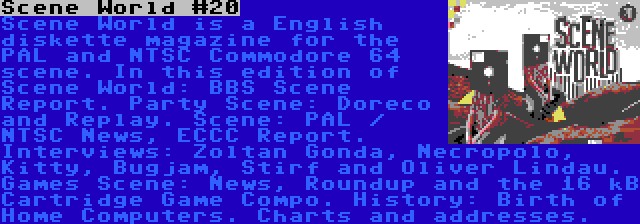 Scene World #20 | Scene World is a English diskette magazine for the PAL and NTSC Commodore 64 scene. In this edition of Scene World: BBS Scene Report. Party Scene: Doreco and Replay. Scene: PAL / NTSC News, ECCC Report. Interviews: Zoltan Gonda, Necropolo, Kitty, Bugjam, Stirf and Oliver Lindau. Games Scene: News, Roundup and the 16 kB Cartridge Game Compo. History: Birth of Home Computers. Charts and addresses.