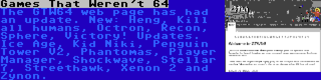 Games That Weren't 64 | The GTW64 web page has had an update. New: Heng, Kill all humans, Octron, Recon, Sphere, Victory! Updates. Ice Age, Kid Niki, Penguin Tower V2, Phantomas, Player Manager, Shockwave, Stellar 7, Streethawk, Xenon 2 and Zynon.