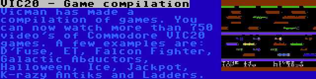 VIC20 - Game compilation | Vicman has made a compilation of games. You can now watch more than 750 video's of Commodore VIC20 games. A few examples are: D'Fuse, ET, Falcon Fighter, Galactic Abductors, Halloween, Ice, Jackpot, K-razy Antiks and Ladders.