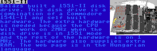 1551-II | Balázs built a 1551-II disk drive. This disk drive is a combination of a Commodore 1541-II and self built hardware. The extra hardware is needed because the CPU will work on 2MHz when the disk drive is in 1551 mode and the rest of the hardware is on 1 MHz. The hardware also supplies extra RAM. The web page is in the Hungarian language.