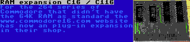 RAM expansion C16 / C116 | For the 264 series of Commodore that didn't have the 64K RAM as standard the www.commodore16.com website has now an plug-in expansion in their shop.