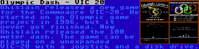 Olympic Dash - VIC 20 | Ghislain released a new game for the Commodore VIC-20. He started on an Olympic game project in 1996, but it never got finished. Now Ghislain released the 100 meter dash. The game can be played on a unexpanded VIC-20 with a joystick and a disk drive.