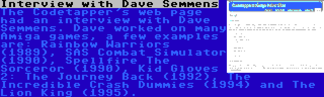 Interview with Dave Semmens | The Codetapper's web page had an interview with Dave Semmens. Dave worked on many Amiga games, a few examples are: Rainbow Warriors (1989), SAS Combat Simulator (1990), Spellfire The Sorceror (1990), Kid Gloves 2: The Journey Back (1992), The Incredible Crash Dummies (1994) and The Lion King (1995).