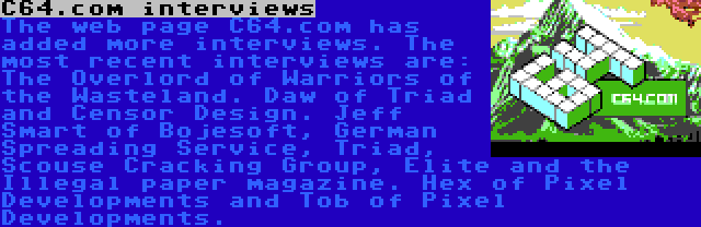 C64.com interviews | The web page C64.com has added more interviews. The most recent interviews are: The Overlord of Warriors of the Wasteland. Daw of Triad and Censor Design. Jeff Smart of Bojesoft, German Spreading Service, Triad, Scouse Cracking Group, Elite and the Illegal paper magazine. Hex of Pixel Developments and Tob of Pixel Developments.