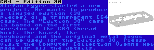 C64 - Edition 30 | Stefan Egger started a new project. He wants to produce a limited edition (30 pieces) of a transparent C64 case. The Edition 30 case is based on the first version of the C64 (bread box). The board, the keyboard and the original metal logos can be used for the Edition 30. Please visit the Computer Collection Vienna web page for all the details.