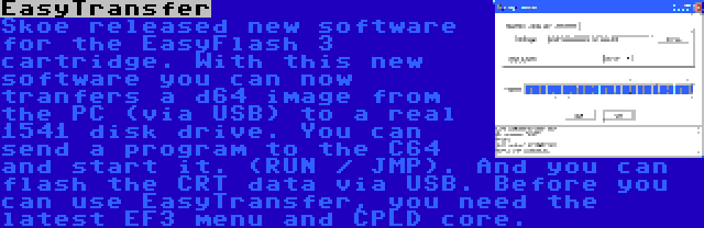 EasyTransfer | Skoe released new software for the EasyFlash 3 cartridge. With this new software you can now tranfers a d64 image from the PC (via USB) to a real 1541 disk drive. You can send a program to the C64 and start it. (RUN / JMP). And you can flash the CRT data via USB. Before you can use EasyTransfer, you need the latest EF3 menu and CPLD core.