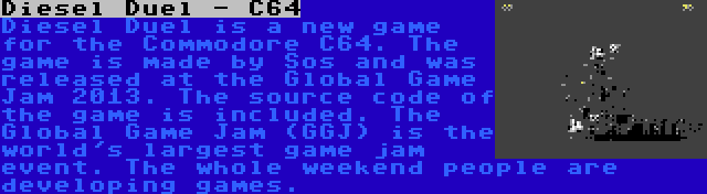 Diesel Duel - C64 | Diesel Duel is a new game for the Commodore C64. The game is made by Sos and was released at the Global Game Jam 2013. The source code of the game is included. The Global Game Jam (GGJ) is the world's largest game jam event. The whole weekend people are developing games.