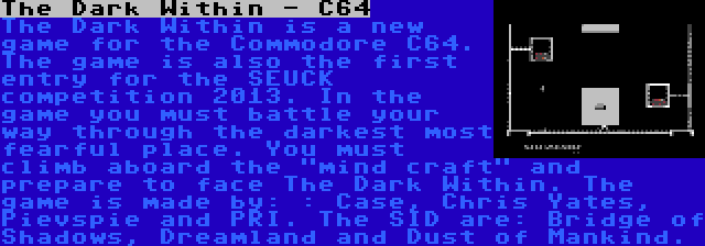 The Dark Within - C64 | The Dark Within is a new game for the Commodore C64. The game is also the first entry for the SEUCK competition 2013. In the game you must battle your way through the darkest most fearful place. You must climb aboard the mind craft and prepare to face The Dark Within. The game is made by: : Case, Chris Yates, Pievspie and PRI. The SID are: Bridge of Shadows, Dreamland and Dust of Mankind.