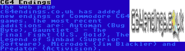 C64 Endings | The web page c64endings.co.uk has added new endings of Commodore C64 games. The most recent additions are: Automan (Bug Byte), Gauntlet 3 - The Final Fight (U.S. Gold), The Legend of Sinbad (Superior Software), Microdot (Jim Blackler) and Predator (Activision).