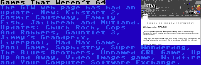 Games That Weren't 64 | The GTW web page has had an update. New: Kikstart 2, Cosmic Causeway, Family Fish, Jailbreak and Nutland. Updates: Chuck Rock, Cops And Robbers, Gauntlet 3, Jimmy's Grandprix, Liverpool, Mad Max Game, Pool Game, Sophistry, Super Wonderdog, The Blues Brothers, Unnamed CRL Game, Up Up And Away, Video Images game, Wildfire and Your Computer Software Exchange.