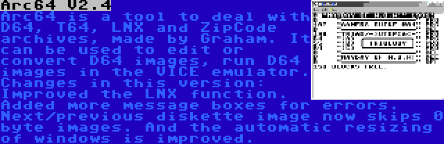 Arc64 V2.4 | Arc64 is a tool to deal with D64, T64, LNX and ZipCode archives, made by Graham. It can be used to edit or convert D64 images, run D64 images in the VICE emulator. Changes in this version: Improved the LNX function. Added more message boxes for errors. Next/previous diskette image now skips 0 byte images. And the automatic resizing of windows is improved.