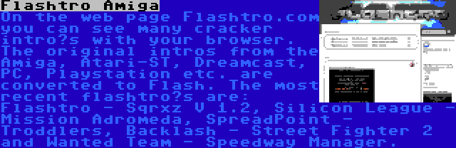 Flashtro Amiga | On the web page Flashtro.com you can see many cracker intro’s with your browser. The original intros from the Amiga, Atari-ST, Dreamcast, PC, Playstation etc. are converted to Flash. The most recent flashtro’s are: Flashtro - Sqrxz V 1.2, Silicon League - Mission Adromeda, SpreadPoint - Troddlers, Backlash - Street Fighter 2 and Wanted Team - Speedway Manager.