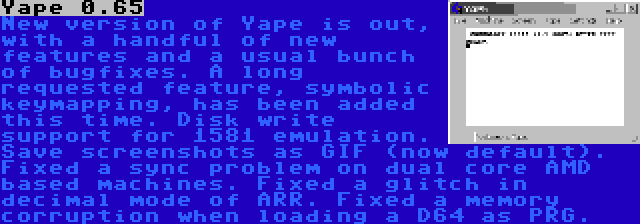 Yape 0.65 | New version of Yape is out, with a handful of new features and a usual bunch of bugfixes. A long requested feature, symbolic keymapping, has been added this time. Disk write support for 1581 emulation. Save screenshots as GIF (now default). Fixed a sync problem on dual core AMD based machines. Fixed a glitch in decimal mode of ARR. Fixed a memory corruption when loading a D64 as PRG.