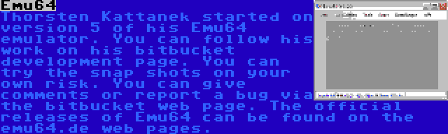 Emu64 | Thorsten Kattanek started on version 5 of his Emu64 emulator. You can follow his work on his bitbucket development page. You can try the snap shots on your own risk. You can give comments or report a bug via the bitbucket web page. The official releases of Emu64 can be found on the emu64.de web pages.