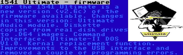 1541 Ultimate - firmware | For the 1541 Ultimate is a new version (v2.6c) of the firmware available. Changes in this version: Ultimate Audio module. Diskette copier from real disk drives to .D64 images. Command Interface. Ultimate-II DOS V1.0. Kernal replacement function. Improvements to the USB interface and removed a couple of programming errors.