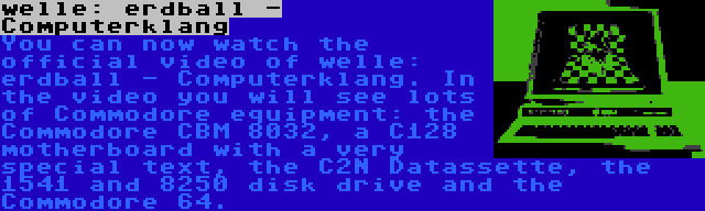 welle: erdball - Computerklang | You can now watch the official video of welle: erdball - Computerklang. In the video you will see lots of Commodore equipment: the Commodore CBM 8032, a C128 motherboard with a very special text, the C2N Datassette, the 1541 and 8250 disk drive and the Commodore 64.