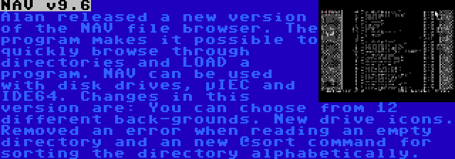 NAV v9.6 | Alan released a new version of the NAV file browser. The program makes it possible to quickly browse through directories and LOAD a program. NAV can be used with disk drives, µIEC and IDE64. Changes in this version are: You can choose from 12 different back-grounds. New drive icons. Removed an error when reading an empty directory and an new @sort command for sorting the directory alphabetically.