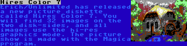 Hires Color 7 | Erich/Unlimited has released a new picture diskette called Hires Color 7. You will find 32 images on the two disk-sides, and all images use the hi-res graphics mode. The picture show is made with the Magica program.