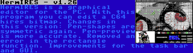 HermIRES - v1.26 | HermIRES is a graphical editor for the PC. With this program you can edit a C64 hires bitmap. Changes in this version: Pen-shapes are symmetric again. Pen-preview is more accurate. Removed an error in the rectangle function. Improvements for the task bar and GUI.