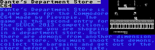 Dante's Department Store - C64 | Dante's Department Store is a new game for the Commodore C64 made by Pievspie. The game is the second entry for the SEUCK 2013 competition. In the game you are shopping in a department store. But there are demons from another dimension in the store. You must shoot the demons, collect the bargains and get out of the store before it is too late.